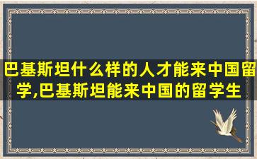 巴基斯坦什么样的人才能来中国留学,巴基斯坦能来中国的留学生 家庭条件好吗